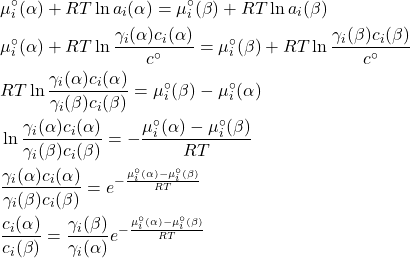 \begin{align*}&\mu_i^\circ(\alpha) + RT\ln{a_i(\alpha)} = \mu_i^\circ(\beta) + RT\ln{a_i(\beta)}\\&\mu_i^\circ(\alpha) + RT\ln{\frac{\gamma_i(\alpha)c_i(\alpha)}{c^\circ}} = \mu_i^\circ(\beta) + RT\ln{\frac{\gamma_i(\beta)c_i(\beta)}{c^\circ}}\\&RT\ln{\frac{\gamma_i(\alpha)c_i(\alpha)}{\gamma_i(\beta)c_i(\beta)}} = \mu_i^\circ(\beta) - \mu_i^\circ(\alpha)\\&\ln{\frac{\gamma_i(\alpha)c_i(\alpha)}{\gamma_i(\beta)c_i(\beta)}} = -\dfrac{\mu_i^\circ(\alpha) - \mu_i^\circ(\beta)}{RT}\\&\frac{\gamma_i(\alpha)c_i(\alpha)}{\gamma_i(\beta)c_i(\beta)} = e^{-\frac{\mu_i^\circ(\alpha) - \mu_i^\circ(\beta)}{RT}}\\&\frac{c_i(\alpha)}{c_i(\beta)} = \frac{\gamma_i(\beta)}{\gamma_i(\alpha)}e^{-\frac{\mu_i^\circ(\alpha) - \mu_i^\circ(\beta)}{RT}}\end{align*}