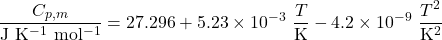 \begin{align*}\f{C_{p,m}}{\mathrm{J~K^{-1}~mol^{-1}}} = 27.296 + 5.23 \times 10^{-3}~\f{T}{\mathrm{K}} - 4.2 \times 10^{-9}~\f{T^2}{\mathrm{K^2}} \end{align*}